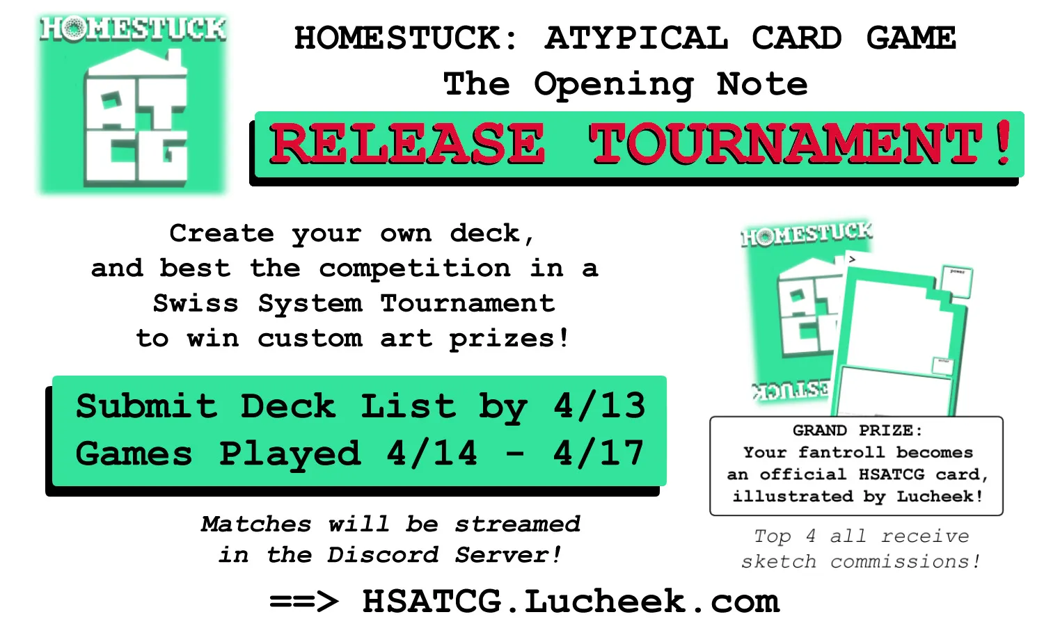Promo banner for a tournament celebrating the release of Homestuck: Atypical Card Game and its first card set, The Opening Note. You can build your own deck and compete in a Swiss-style tournament to win cusotm art prizes. If you want to participate, you should submit your deck list by April 13th, 2024. Games will be played from April 14th through April 17th. The matches will be streamed in the discord server. The grand prize is for your fan troll to be illustrated by Lucheek and added to the game, and the top four players all receive sketch commissions.